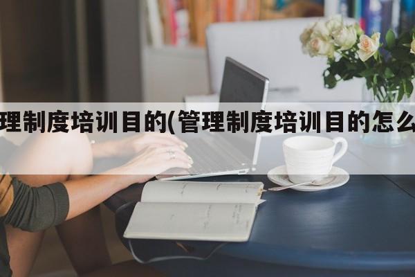 管理制度培训目的(管理制度培训目的怎么写)